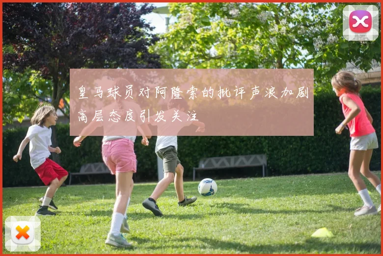 皇马球员对阿隆索的批评声浪加剧高层态度引发关注