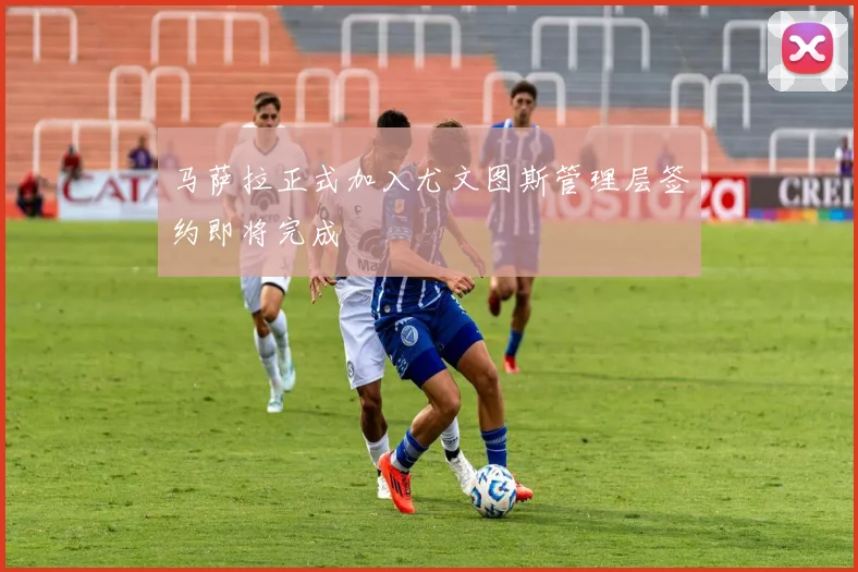马萨拉正式加入尤文图斯管理层签约即将完成