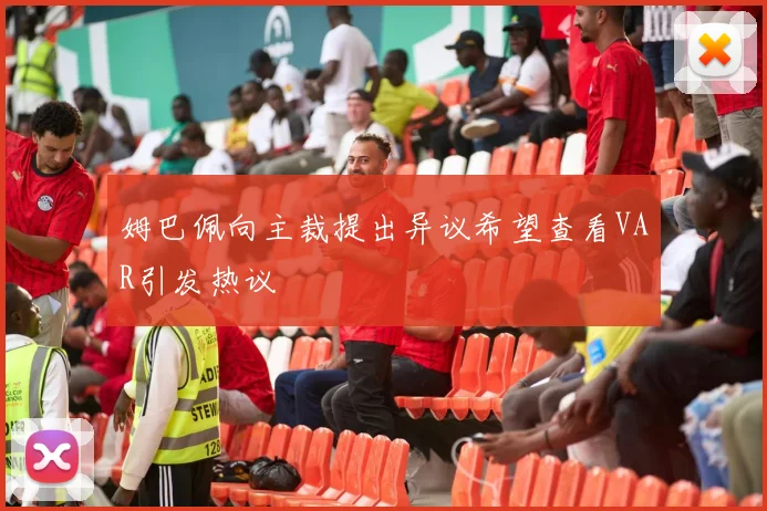 姆巴佩向主裁提出异议希望查看VAR引发热议