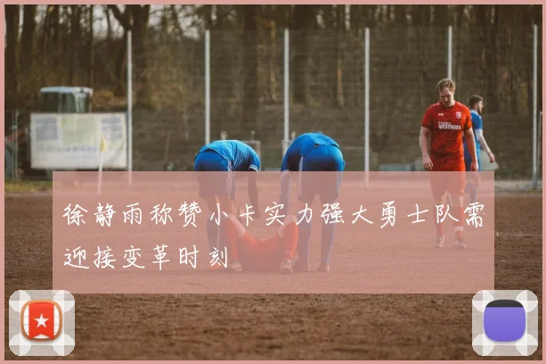 徐静雨称赞小卡实力强大勇士队需迎接变革时刻