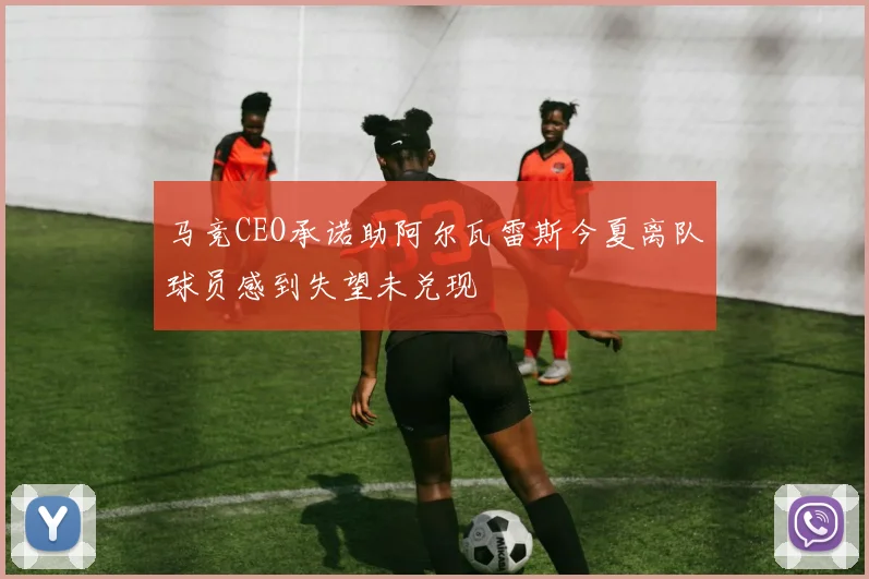 马竞CEO承诺助阿尔瓦雷斯今夏离队球员感到失望未兑现