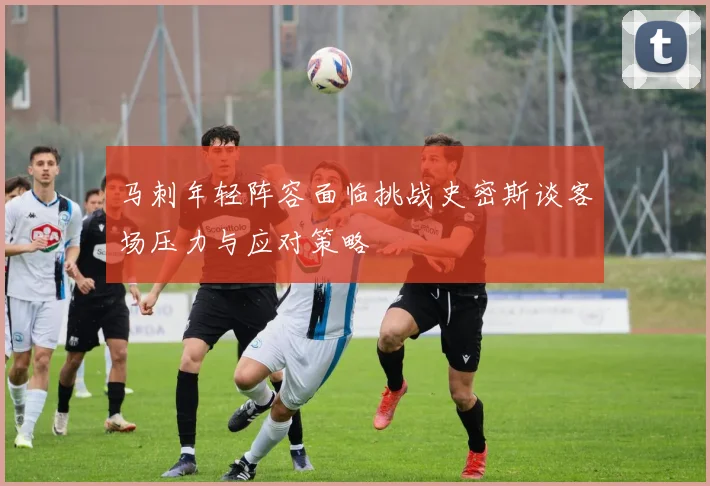 马刺年轻阵容面临挑战史密斯谈客场压力与应对策略