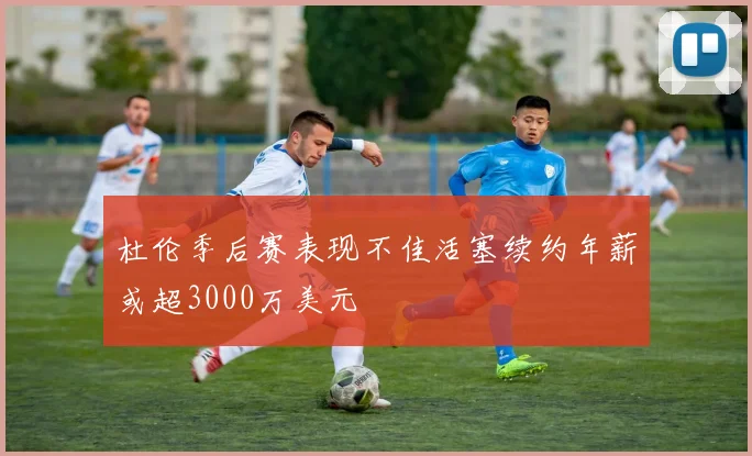 杜伦季后赛表现不佳活塞续约年薪或超3000万美元