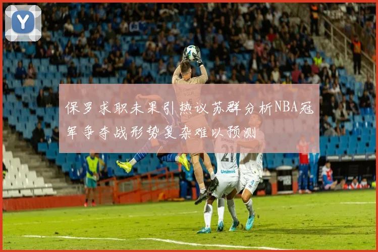 保罗求职未果引热议苏群分析NBA冠军争夺战形势复杂难以预测