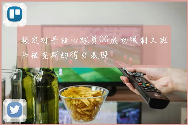 锁定对手核心球员OG成功限制文班和福克斯的得分表现