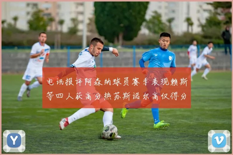 电讯报评阿森纳球员赛季表现赖斯等四人获高分热苏斯诺尔高仅得分