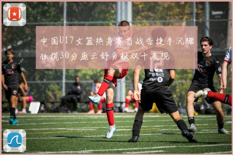 中国U17女篮热身赛首战告捷李沅珊独揽30分庞云舒贡献双十表现