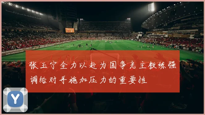 张玉宁全力以赴为国争光主教练强调给对手施加压力的重要性