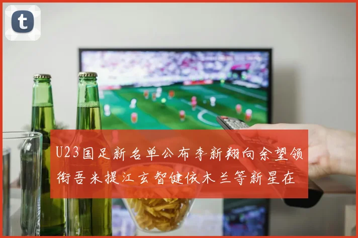U23国足新名单公布李新翔向余望领衔吾米提江玄智健依木兰等新星在列