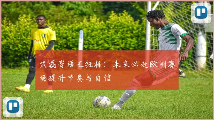 武磊寄语王钰栋：未来必赴欧洲赛场提升节奏与自信