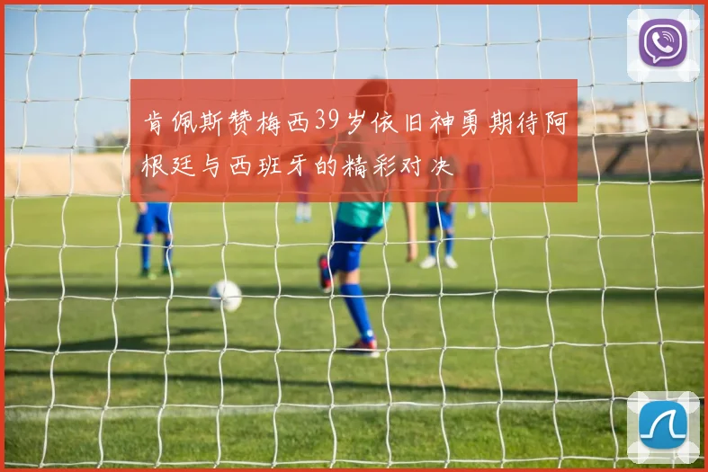 肯佩斯赞梅西39岁依旧神勇期待阿根廷与西班牙的精彩对决