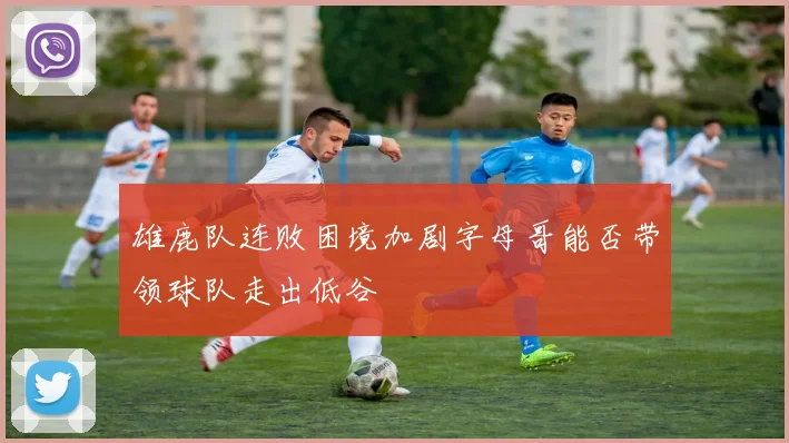 雄鹿队连败困境加剧字母哥能否带领球队走出低谷