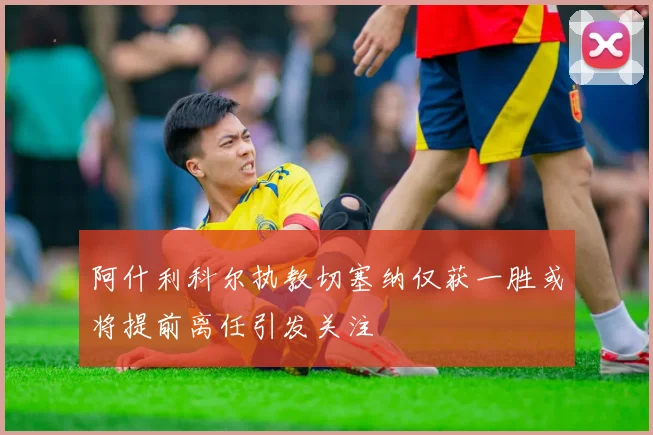 阿什利科尔执教切塞纳仅获一胜或将提前离任引发关注
