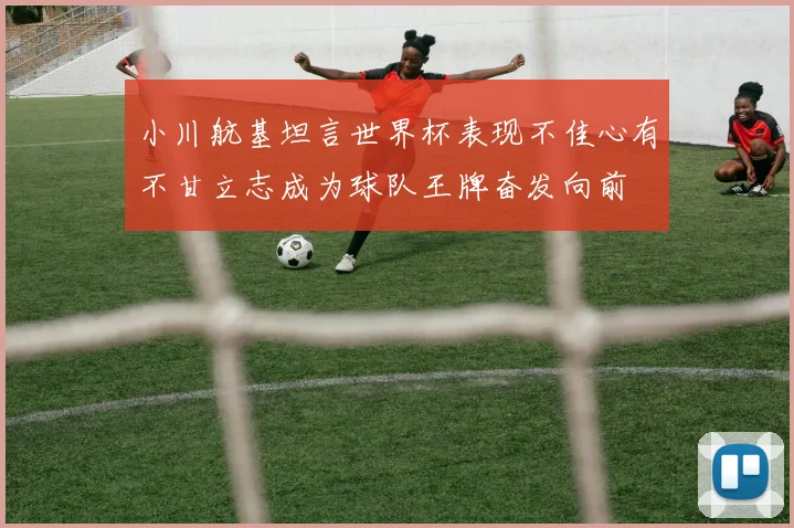 小川航基坦言世界杯表现不佳心有不甘立志成为球队王牌奋发向前