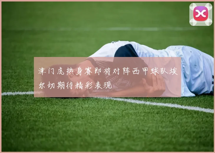 津门虎热身赛即将对阵西甲球队埃尔切期待精彩表现