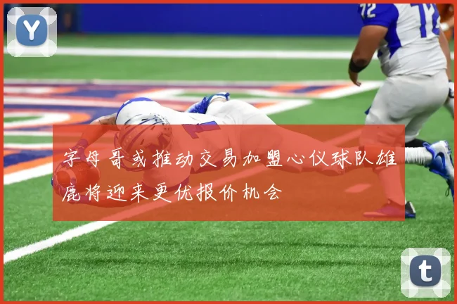 字母哥或推动交易加盟心仪球队雄鹿将迎来更优报价机会
