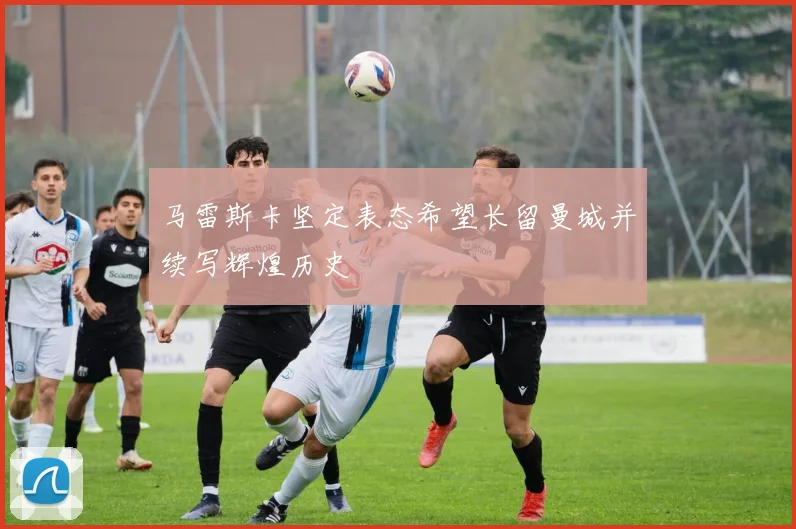 马雷斯卡坚定表态希望长留曼城并续写辉煌历史