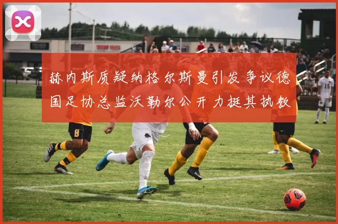 赫内斯质疑纳格尔斯曼引发争议德国足协总监沃勒尔公开力挺其执教表现
