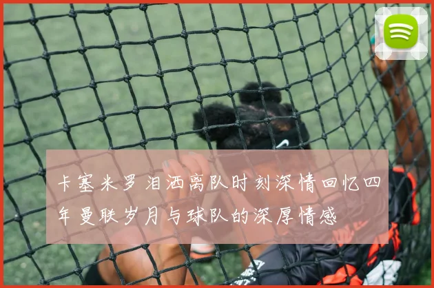 卡塞米罗泪洒离队时刻深情回忆四年曼联岁月与球队的深厚情感