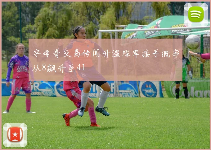 字母哥交易传闻升温绿军接手概率从8飙升至41