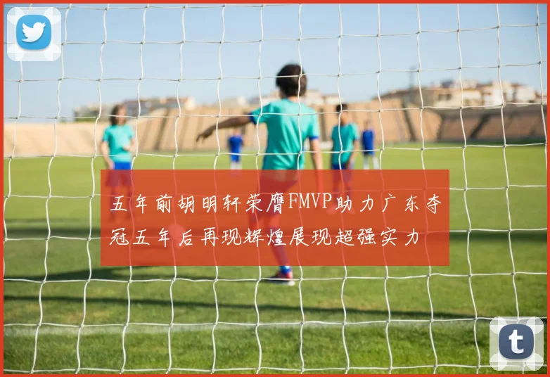 五年前胡明轩荣膺FMVP助力广东夺冠五年后再现辉煌展现超强实力