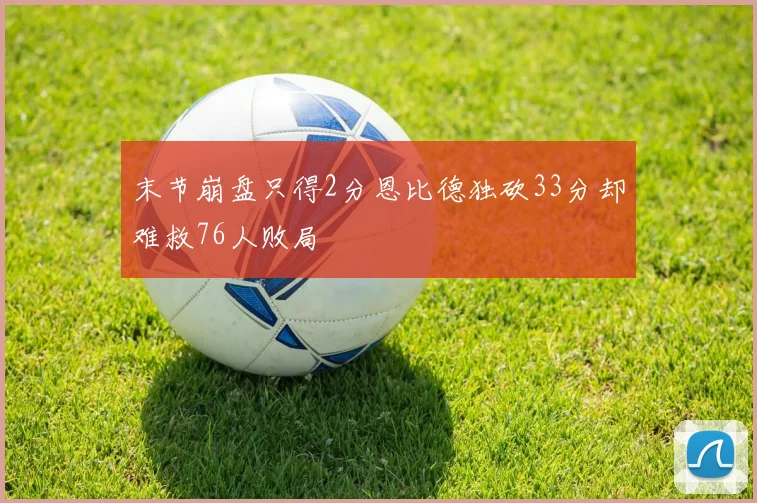 末节崩盘只得2分恩比德独砍33分却难救76人败局