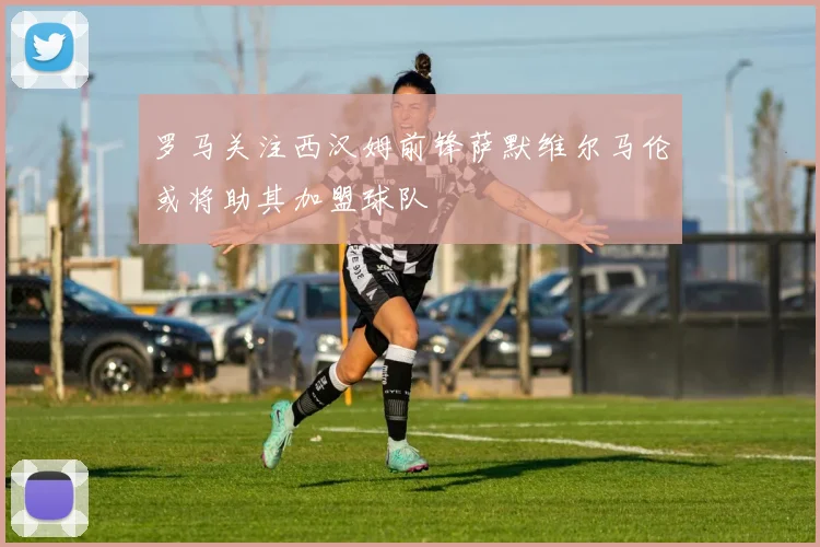 罗马关注西汉姆前锋萨默维尔马伦或将助其加盟球队