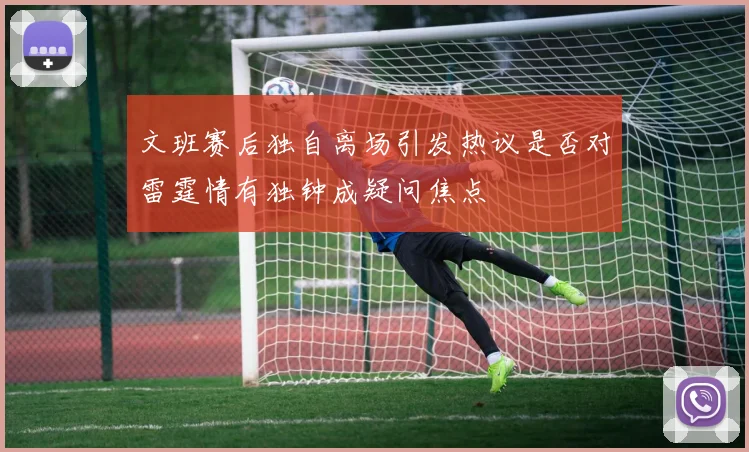 文班赛后独自离场引发热议是否对雷霆情有独钟成疑问焦点