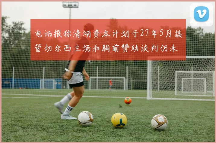 电讯报称清湖资本计划于27年5月接管切尔西主场和胸前赞助谈判仍未取得进展