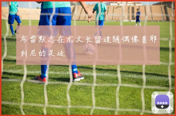 布雷默志在尤文长留追随偶像基耶利尼的足迹