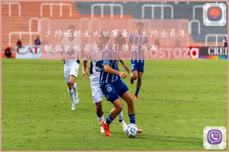 少帅崛起五大联赛豪门主帅全员年轻化孔帕尼齐沃引领新风潮
