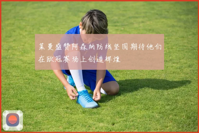莱曼盛赞阿森纳防线坚固期待他们在欧冠赛场上创造辉煌
