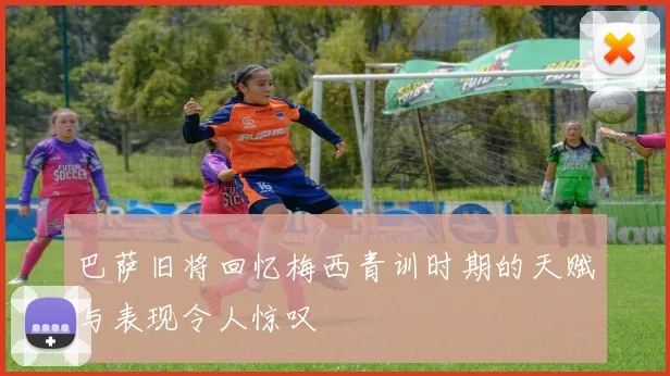 巴萨旧将回忆梅西青训时期的天赋与表现令人惊叹